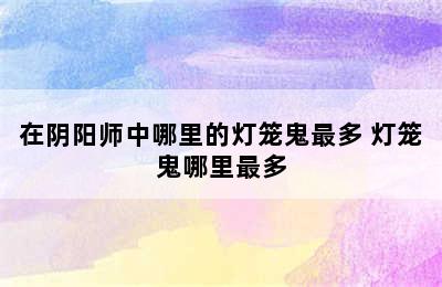 在阴阳师中哪里的灯笼鬼最多 灯笼鬼哪里最多